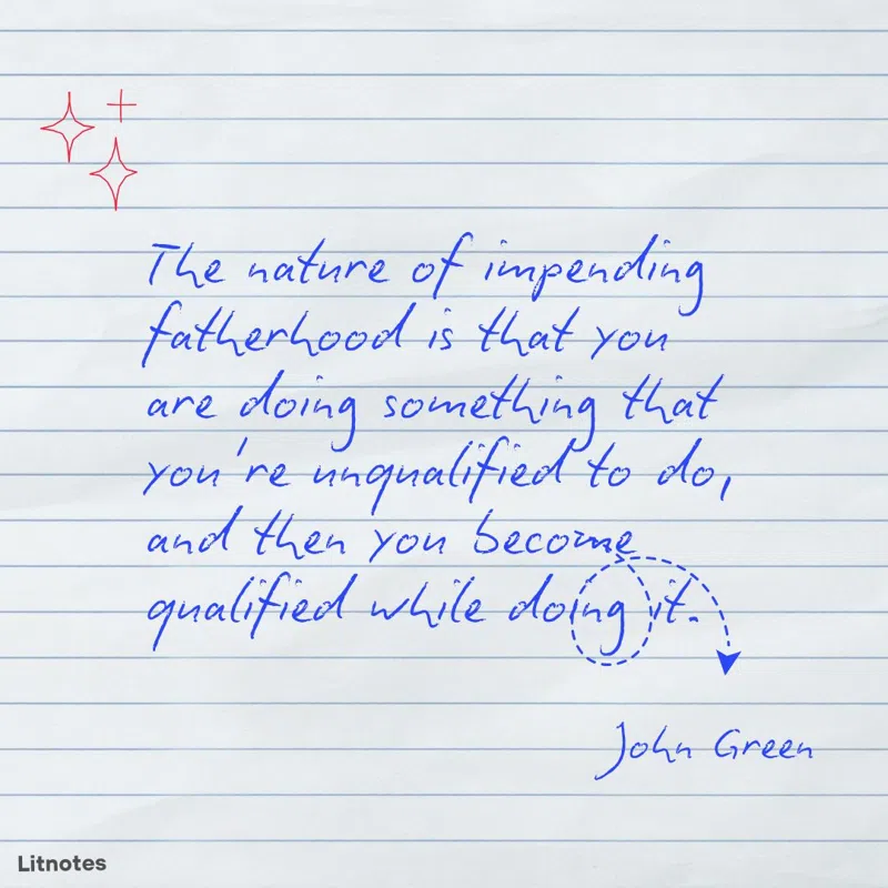 The nature of impending fatherhood is that you are doing something that you're unqualified to do, and then you become qualified while doing it.